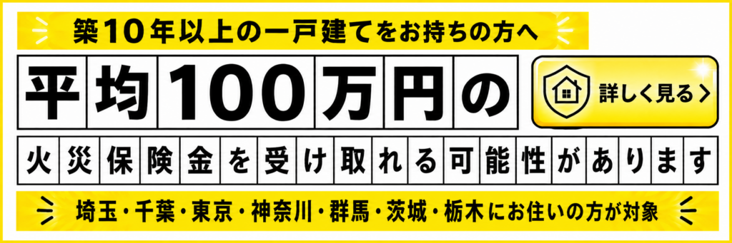 築10年以上の一戸建てをお持ちの方へ
平均100万円の火災保険金を受け取れる可能性があります
埼玉・千葉・東京・神奈川・群馬・茨城・栃木にお住いの方が対象のバナー画像